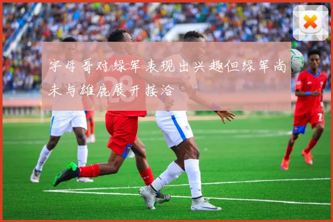 字母哥对绿军表现出兴趣但绿军尚未与雄鹿展开接洽