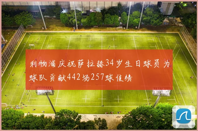 利物浦庆祝萨拉赫34岁生日球员为球队贡献442场257球佳绩