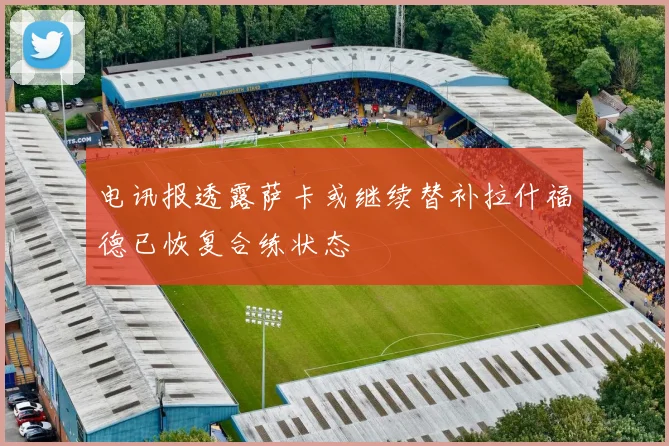 电讯报透露萨卡或继续替补拉什福德已恢复合练状态