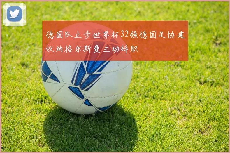 德国队止步世界杯32强德国足协建议纳格尔斯曼主动辞职