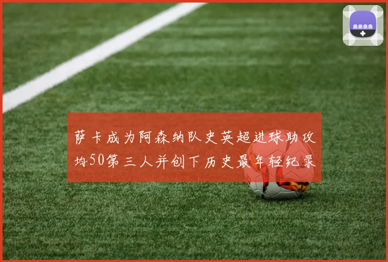 萨卡成为阿森纳队史英超进球助攻均50第三人并创下历史最年轻纪录