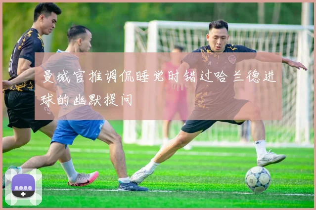曼城官推调侃睡觉时错过哈兰德进球的幽默提问