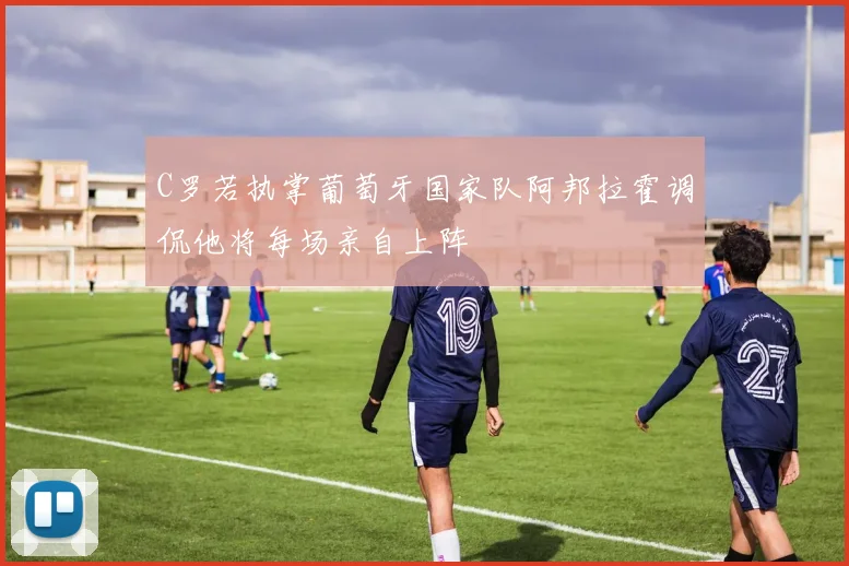 C罗若执掌葡萄牙国家队阿邦拉霍调侃他将每场亲自上阵