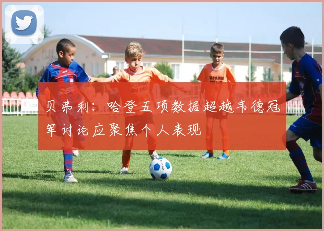 贝弗利：哈登五项数据超越韦德冠军讨论应聚焦个人表现