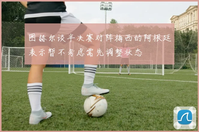 图赫尔谈半决赛对阵梅西的阿根廷表示暂不考虑需先调整状态
