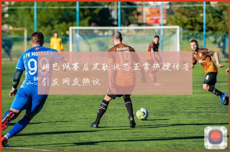 姆巴佩赛后皮肤状态正常热搜传言引发网友热议