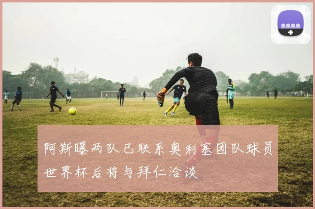 阿斯曝两队已联系奥利塞团队球员世界杯后将与拜仁洽谈
